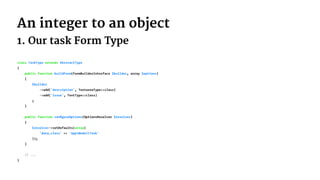 An integer to an object
1. Our task Form Type
class TaskType extends AbstractType
{
public function buildForm(FormBuilderInterface $builder, array $options)
{
$builder
->add('description', TextareaType::class)
->add('issue', TextType::class)
;
}
public function conﬁgureOptions(OptionsResolver $resolver)
{
$resolver->setDefaults(array(
'data_class' => 'AppModelTask'
));
}
// ...
}
 