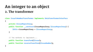 An integer to an object
2. The transformer
class IssueToNumberTransformer implements DataTransformerInterface
{
private $issueRepository;
public function __construct(IssueRepository $issueRepository) {
$this->issueRepository = $issueRepository;
}
// Two methods to implement...
public function transform($issue);
public function reverseTransform($issueNumber);
}
 