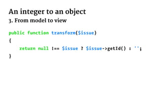 An integer to an object
3. From model to view
public function transform($issue)
{
return null !== $issue ? $issue->getId() : '';
}
 