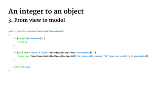 An integer to an object
3. From view to model
public function reverseTransform($issueNumber)
{
if (empty($issueNumber)) {
return;
}
if (null === ($issue = $this->issueRepository->ﬁnd($issueNumber))) {
throw new TransformationFailedException(sprintf('An issue with number "%s" does not exist!', $issueNumber));
}
return $issue;
}
 