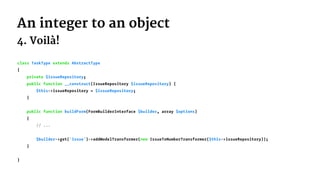An integer to an object
4. Voilà!
class TaskType extends AbstractType
{
private $issueRepository;
public function __construct(IssueRepository $issueRepository) {
$this->issueRepository = $issueRepository;
}
public function buildForm(FormBuilderInterface $builder, array $options)
{
// ...
$builder->get('issue')->addModelTransformer(new IssueToNumberTransformer($this->issueRepository));
}
}
 