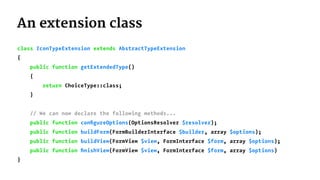 An extension class
class IconTypeExtension extends AbstractTypeExtension
{
public function getExtendedType()
{
return ChoiceType::class;
}
// We can now declare the following methods...
public function conﬁgureOptions(OptionsResolver $resolver);
public function buildForm(FormBuilderInterface $builder, array $options);
public function buildView(FormView $view, FormInterface $form, array $options);
public function ﬁnishView(FormView $view, FormInterface $form, array $options)
}
 