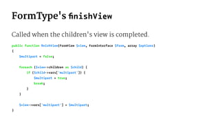 FormType's ﬁnishView
Called when the children's view is completed.
public function ﬁnishView(FormView $view, FormInterface $form, array $options)
{
$multipart = false;
foreach ($view->children as $child) {
if ($child->vars['multipart']) {
$multipart = true;
break;
}
}
$view->vars['multipart'] = $multipart;
}
 