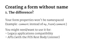 Creating a form without name
1. The difference?
Your form properties won't be namespaced
Example: comment instead of my_form[comment]
You might need/want to use it for:
- Legacy applications compatibility
- APIs (with the FOS Rest Body Listener)
 