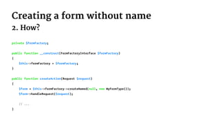 Creating a form without name
2. How?
private $formFactory;
public function __construct(FormFactoryInterface $formFactory)
{
$this->formFactory = $formFactory;
}
public function createAction(Request $request)
{
$form = $this->formFactory->createNamed(null, new MyFormType());
$form->handleRequest($request);
// ...
}
 