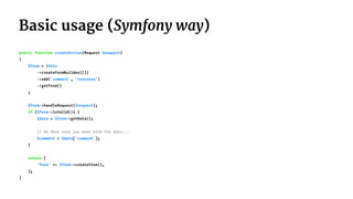Basic usage (Symfony way)
public function createAction(Request $request)
{
$form = $this
->createFormBuilder([])
->add('comment', 'textarea')
->getForm()
;
$form->handleRequest($request);
if ($form->isValid()) {
$data = $form->getData();
// Do what ever you want with the data...
$comment = $data['comment'];
}
return [
'form' => $form->createView(),
];
}
 