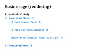 Basic usage (rendering)
# create.html.twig
{{ form_start(form) }}
{{ form_errors(form) }}
{{ form_row(form.comment) }}
<input type="submit" name="Let's go" />
{{ form_end(form) }}
 