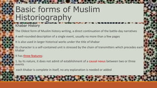 Basic forms of Muslim
Historiography
Khabar History
The Oldest form of Muslim history writing, a direct continuation of the battle-day narratives
A well-rounded description of a single event, usually no more than a few pages
It is also used in larger historical works under the title of khabar
Its character is a self-contained unit is stressed by the chain of transmitters which precedes each
khabar
It has three features:
1. by its nature, it does not admit of establishment of a causal nexus between two or three
events
each khabar is complete in itself, no any explanation is needed or added
 