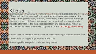 Khabar …
If historical work is made up from more than one habar as necessary – the
juxtaposition (comparison, contrast, connection) of the individual habars (if
they are not much different versions of the same story) may occasionally
indicate a transfer of the historical locale from one geographical region to
another, but as a rule it indicates progress in time – chronological continuity
It looks that no historical penetration or critical thinking is allowed in this form
It is suitable for happenings within a short time
Unmanageable to explain continuous long stories
 