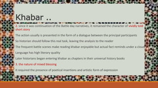 Khabar ..
2. since it was continuation of the Battle day narratives, it remained the character of vividly told
short story
The action usually is presented in the form of a dialogue between the principal participants
So historian should follow this real task, leaving the analysis to the reader
The frequent battle scenes make reading khabar enjoyable but actual fact reminds under a cloud
Language has high literary quality
Later historians began entering khabar as chapters in their universal history books
3. the nature of mixed blessing
It required the presence of poetical insertions and artistic form of expression
 