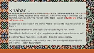 Khabar ..
Entering poetry becomes a rule (tradition) in history writing as well later, but
sometimes even not having relation to the topic – just as a stylistic law or type of
self-expression
Khabar was in existence in pre-Islamic Arabia – entered to Muslim narration of
history
Who was the first writer of khabar – we do not know, did not survive
Should be in the first year of hijrah as private works (oral transmissions as well)
But elements are found in seerah books – blended with genealogy
Occurs in many forms of later historical works but already well-blended with
other styles – not in its pure form
 