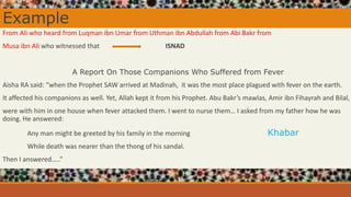 Example
From Ali who heard from Luqman ibn Umar from Uthman ibn Abdullah from Abi Bakr from
Musa ibn Ali who witnessed that ISNAD
A Report On Those Companions Who Suffered from Fever
Aisha RA said: “when the Prophet SAW arrived at Madinah, it was the most place plagued with fever on the earth.
It affected his companions as well. Yet, Allah kept it from his Prophet. Abu Bakr’s mawlas, Amir ibn Fihayrah and Bilal,
were with him in one house when fever attacked them. I went to nurse them… I asked from my father how he was
doing. He answered:
Any man might be greeted by his family in the morning Khabar
While death was nearer than the thong of his sandal.
Then I answered…..”
 