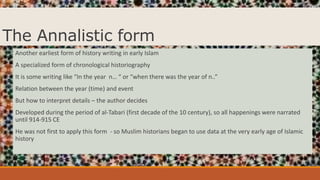 The Annalistic form
Another earliest form of history writing in early Islam
A specialized form of chronological historiography
It is some writing like “In the year n… “ or “when there was the year of n..”
Relation between the year (time) and event
But how to interpret details – the author decides
Developed during the period of al-Tabari (first decade of the 10 century), so all happenings were narrated
until 914-915 CE
He was not first to apply this form - so Muslim historians began to use data at the very early age of Islamic
history
 