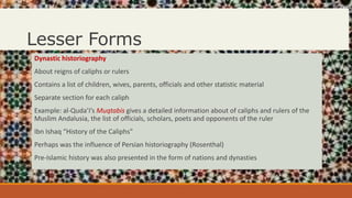 Lesser Forms
Dynastic historiography
About reigns of caliphs or rulers
Contains a list of children, wives, parents, officials and other statistic material
Separate section for each caliph
Example: al-Quda’I’s Muqtabis gives a detailed information about of caliphs and rulers of the
Muslim Andalusia, the list of officials, scholars, poets and opponents of the ruler
Ibn Ishaq “History of the Caliphs”
Perhaps was the influence of Persian historiography (Rosenthal)
Pre-Islamic history was also presented in the form of nations and dynasties
 