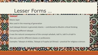Lesser Forms …
TABAQAT
Means layer
Was used in the meaning of generation
Such tabaqat division is genuinely Islamic – contributed to Muslim critical thinking
Comparing different tabaqat
It was the natural consequence of the concept sahabah, tabi’in, tabi’in al-tabi’in
Also was used for different classes or professions
Examples: Tabaqat al-Atibba, Tabaqat al-Fuqaha (al-Shirazi) – practical for religious sciences
 