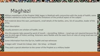 Maghazi
Military expeditions of the Prophet SAW, began in Madinah with conjunction with the study of hadith, some
scholars wanted to study more beyond the limitations of the juridical aspect of the subject
Rich material about the wars, participants, small details of the battles, aims, list of casualties, leader of the
army,
Short description
Usually pioneers are scholars of hadith, isnad
Also the popular tales passed by word of mouth – storytelling, folklore – isnad was not required because this
was he early age of history writing, historians were flexible and the exact form of rules of using isnad was not
established yet
Some information from the Qur’an, hadith and eye-witnesses
It began with ‘Urwah bin Zubayr, later –Ibn Ishaq – al-Waqidi
They paid a special attention to the career of the Prophet as a military leader
 