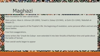 Maghazi
Main foundation for later seerah books
Main writers: Aban b. Uthman (20-100H), ‘Urwah b. Zubayr (23-94H), al-Zuhri (51-124H), ‘Abdullah al-
Waqidi (?).
It covers various aspects of the Prophet’s life: the beginning of revelation, some personal affairs and not only
about battles
Free from exaggerations,
Some writers like ‘Urwah ibn Zubayr even extended it into later khulafa al-Rashidun time and spoke about
the battle of Yarmuk
Then seerah works began to appear
 