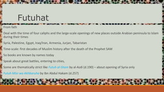 Futuhat
From fath
Deal with the time of four caliphs and the large-scale openings of new places outside Arabian peninsula to Islam
during their times
Syria, Palestine, Egypt, Iraq/Iran, Armenia, Jurjan, Tabaristan
Time-scale: first decades of Muslim history after the death of the Prophet SAW
5o books are known by names today
Speak about great battles, entering to cities,
Some are thematically strict like Futuh al-Sham by al-Azdi (d.190) – about opening of Syria only
Futuh Misr wa Akhbaruha by Ibn Abdul Hakam (d.257)
 