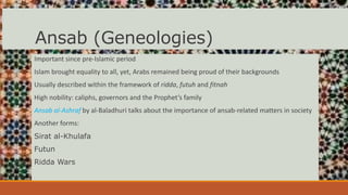Ansab (Geneologies)
Important since pre-Islamic period
Islam brought equality to all, yet, Arabs remained being proud of their backgrounds
Usually described within the framework of ridda, futuh and fitnah
High nobility: caliphs, governors and the Prophet’s family
Ansab al-Ashraf by al-Baladhuri talks about the importance of ansab-related matters in society
Another forms:
Sirat al-Khulafa
Futun
Ridda Wars
 