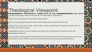 Theological Viewpoint
Muslim history was always interpreted from theological viewpoint (!)
History was interpreted in the light of Divine plan
Also was sociological viewpoint like in Ibn Khaldun (but started by Mas’udi)
Mainly was a study of ummah – later, larger scope as they began focusing on Greek, Roman,
Chinese and Indian history
Geography became a part of history from Mas’udi, writing about animal life, plant life,
geographical features
Also, Muslim historiography had developed with freedom from all political biasness. Ibn Ishaq,
Ibn Hisham and al-Tabari wrote history without being influenced by political parties.
 