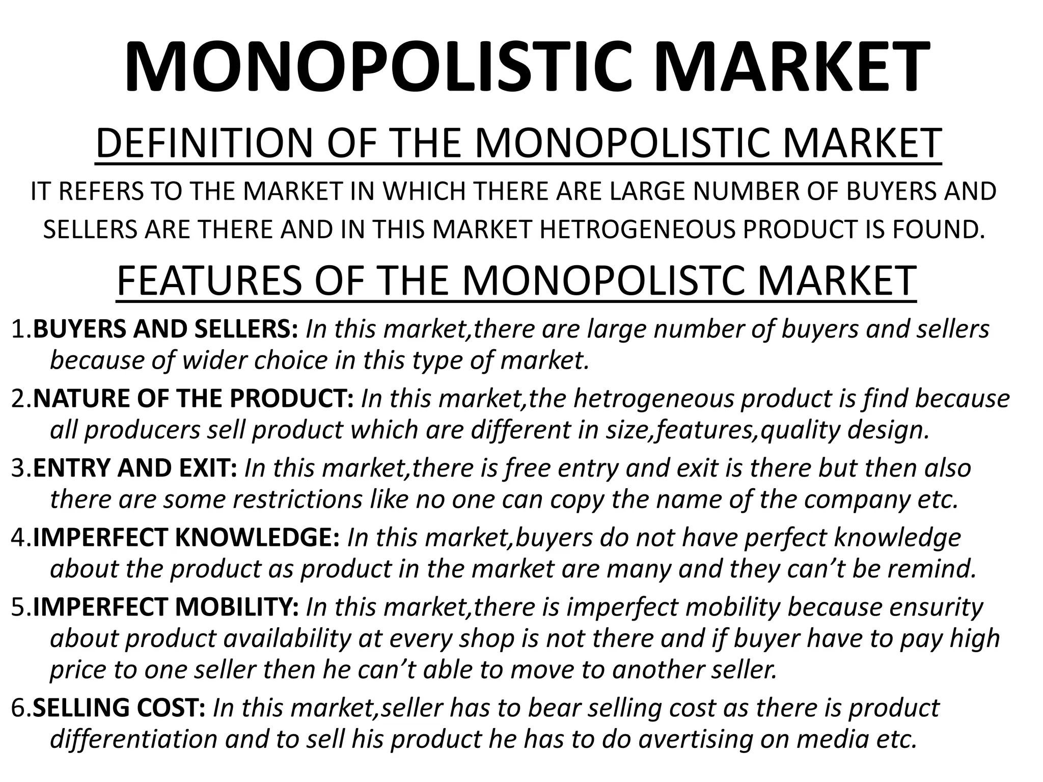 MONOPOLISTIC MARKET
DEFINITION OF THE MONOPOLISTIC MARKET
IT REFERS TO THE MARKET IN WHICH THERE ARE LARGE NUMBER OF BUYERS AND
SELLERS ARE THERE AND IN THIS MARKET HETROGENEOUS PRODUCT IS FOUND.
FEATURES OF THE MONOPOLISTC MARKET
1.BUYERS AND SELLERS: In this market,there are large number of buyers and sellers
because of wider choice in this type of market.
2.NATURE OF THE PRODUCT: In this market,the hetrogeneous product is find because
all producers sell product which are different in size,features,quality design.
3.ENTRY AND EXIT: In this market,there is free entry and exit is there but then also
there are some restrictions like no one can copy the name of the company etc.
4.IMPERFECT KNOWLEDGE: In this market,buyers do not have perfect knowledge
about the product as product in the market are many and they can’t be remind.
5.IMPERFECT MOBILITY: In this market,there is imperfect mobility because ensurity
about product availability at every shop is not there and if buyer have to pay high
price to one seller then he can’t able to move to another seller.
6.SELLING COST: In this market,seller has to bear selling cost as there is product
differentiation and to sell his product he has to do avertising on media etc.
 