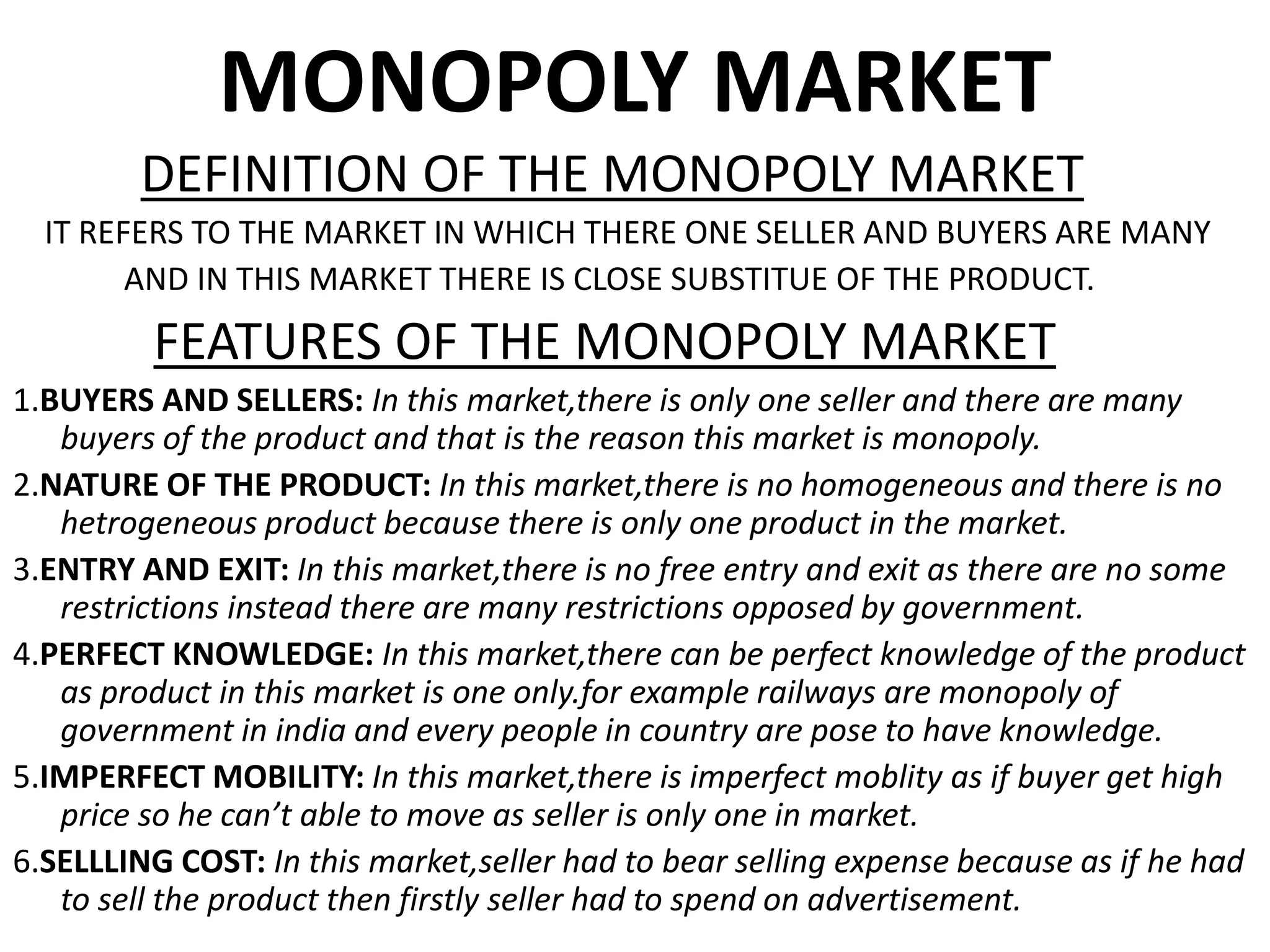 MONOPOLY MARKET
DEFINITION OF THE MONOPOLY MARKET
IT REFERS TO THE MARKET IN WHICH THERE ONE SELLER AND BUYERS ARE MANY
AND IN THIS MARKET THERE IS CLOSE SUBSTITUE OF THE PRODUCT.
FEATURES OF THE MONOPOLY MARKET
1.BUYERS AND SELLERS: In this market,there is only one seller and there are many
buyers of the product and that is the reason this market is monopoly.
2.NATURE OF THE PRODUCT: In this market,there is no homogeneous and there is no
hetrogeneous product because there is only one product in the market.
3.ENTRY AND EXIT: In this market,there is no free entry and exit as there are no some
restrictions instead there are many restrictions opposed by government.
4.PERFECT KNOWLEDGE: In this market,there can be perfect knowledge of the product
as product in this market is one only.for example railways are monopoly of
government in india and every people in country are pose to have knowledge.
5.IMPERFECT MOBILITY: In this market,there is imperfect moblity as if buyer get high
price so he can’t able to move as seller is only one in market.
6.SELLLING COST: In this market,seller had to bear selling expense because as if he had
to sell the product then firstly seller had to spend on advertisement.
 