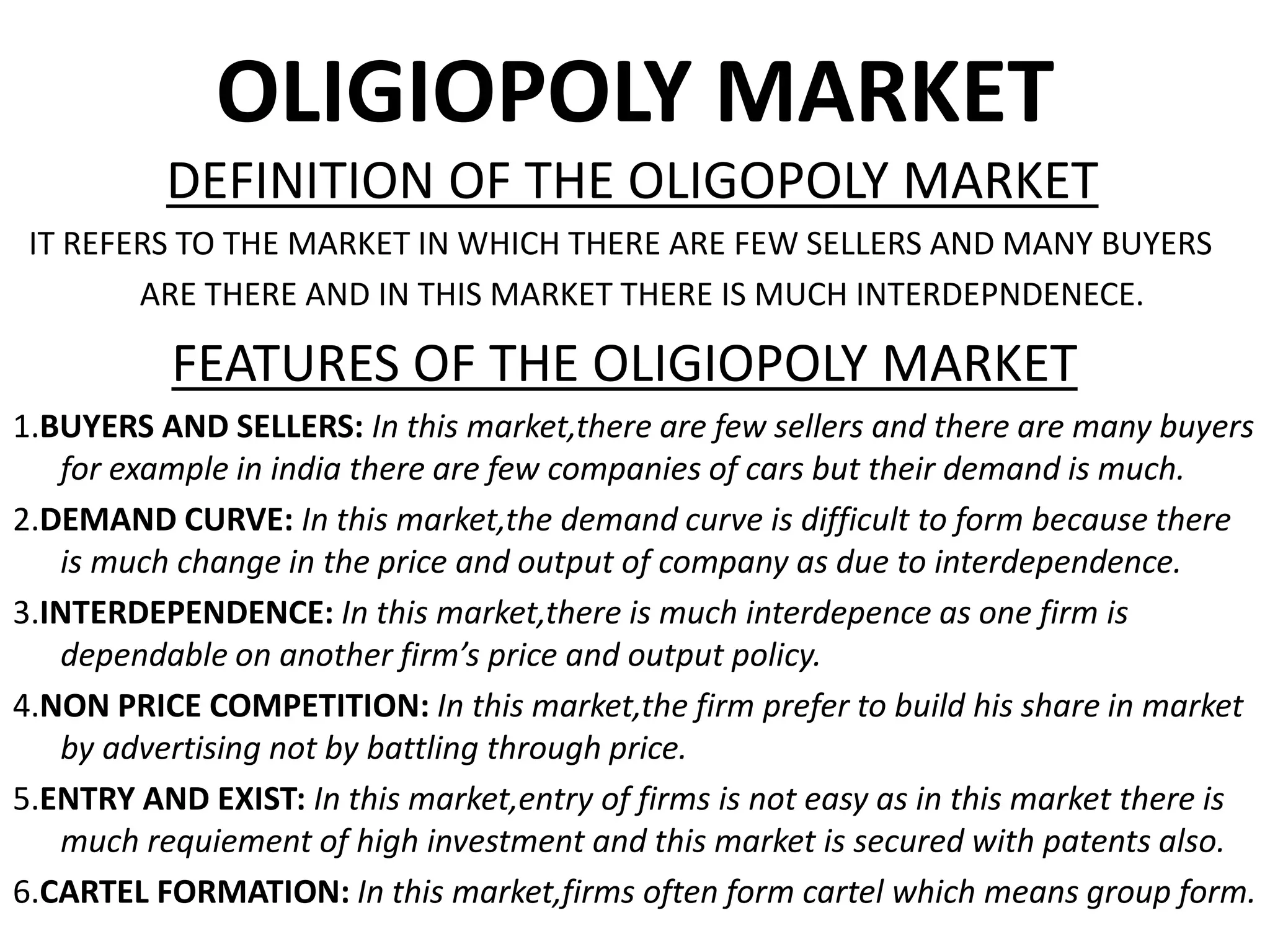 OLIGIOPOLY MARKET
DEFINITION OF THE OLIGOPOLY MARKET
IT REFERS TO THE MARKET IN WHICH THERE ARE FEW SELLERS AND MANY BUYERS
ARE THERE AND IN THIS MARKET THERE IS MUCH INTERDEPNDENECE.
FEATURES OF THE OLIGIOPOLY MARKET
1.BUYERS AND SELLERS: In this market,there are few sellers and there are many buyers
for example in india there are few companies of cars but their demand is much.
2.DEMAND CURVE: In this market,the demand curve is difficult to form because there
is much change in the price and output of company as due to interdependence.
3.INTERDEPENDENCE: In this market,there is much interdepence as one firm is
dependable on another firm’s price and output policy.
4.NON PRICE COMPETITION: In this market,the firm prefer to build his share in market
by advertising not by battling through price.
5.ENTRY AND EXIST: In this market,entry of firms is not easy as in this market there is
much requiement of high investment and this market is secured with patents also.
6.CARTEL FORMATION: In this market,firms often form cartel which means group form.
 