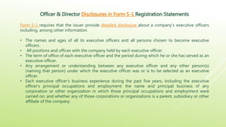 Officer & Director Disclosures in Form S-1 Registration Statements
Form S-1 requires that the issuer provide detailed disclosure about a company’s executive officers
including, among other information:
• The names and ages of all its executive officers and all persons chosen to become executive
officers.
• All positions and offices with the company held by each executive officer.
• The term of office of each executive officer and the period during which he or she has served as an
executive officer.
• Any arrangement or understanding between any executive officer and any other person(s)
(naming that person) under which the executive officer was or is to be selected as an executive
officer.
• Each executive officer’s business experience during the past five years, including the executive
officer’s principal occupations and employment; the name and principal business of any
corporation or other organization in which those principal occupations and employment were
carried on; and whether any of those corporations or organizations is a parent, subsidiary or other
affiliate of the company.
 