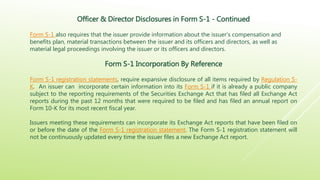Officer & Director Disclosures in Form S-1 - Continued
Form S-1 also requires that the issuer provide information about the issuer’s compensation and
benefits plan, material transactions between the issuer and its officers and directors, as well as
material legal proceedings involving the issuer or its officers and directors.
Form S-1 Incorporation By Reference
Form S-1 registration statements, require expansive disclosure of all items required by Regulation S-
K. An issuer can incorporate certain information into its Form S-1 if it is already a public company
subject to the reporting requirements of the Securities Exchange Act that has filed all Exchange Act
reports during the past 12 months that were required to be filed and has filed an annual report on
Form 10-K for its most recent fiscal year.
Issuers meeting these requirements can incorporate its Exchange Act reports that have been filed on
or before the date of the Form S-1 registration statement. The Form S-1 registration statement will
not be continuously updated every time the issuer files a new Exchange Act report.
 