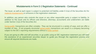 Misstatements in Form S-1 Registration Statements - Continued
The issuer, as well as each signer is subject to potential civil liability under § 11(a) of the Securities Act for
material misstatements or omissions in the registration statement.
In addition, any person who controls the issuer or any other responsible party is subject to liability. In
addition to the issuer and its officers and directors, attorneys, accountants and underwriters are liable
under Section 11(a) of the Securities Act.
Going public transactions are often complex. They can be structured in a variety of ways, and can offer a
number of risks. If not properly structured going public transactions can result in a company becoming
subject to the SEC’s reporting requirements without a ticker symbol.
If you are going to offer and sell securities, or go public using an SEC registration statement you will need
the assistance of an experienced securities lawyer to guide you through the registration process and
ensure all required disclosures are made.
 
