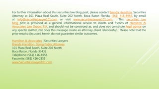For further information about this securities law blog post, please contact Brenda Hamilton, Securities
Attorney at 101 Plaza Real South, Suite 202 North, Boca Raton Florida, (561) 416-8956, by email
at info@securitieslawyer101.com or visit www.securitieslawyer101.com. This securities law
blog post is provided as a general informational service to clients and friends of Hamilton &
Associates Law Group, P.A. and should not be construed as, and does not constitute legal advice on
any specific matter, nor does this message create an attorney-client relationship. Please note that the
prior results discussed herein do not guarantee similar outcomes.
Hamilton & Associates | Securities Lawyers
Brenda Hamilton, Going Public Attorney
101 Plaza Real South, Suite 202 North
Boca Raton, Florida 33432
Telephone: (561) 416-8956
Facsimile: (561) 416-2855
www.SecuritiesLawyer101.com
 