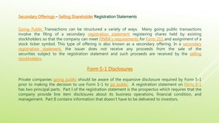 Secondary Offerings – Selling Shareholder Registration Statements
Going Public Transactions can be structured a variety of ways. Many going public transactions
involve the filing of a secondary registration statement registering shares held by existing
stockholders so that the company can meet FINRA’s requirements for Form 211 and assignment of a
stock ticker symbol. This type of offering is also known as a secondary offering. In a secondary
registration statement, the issuer does not receive any proceeds from the sale of the
securities subject to the registration statement and such proceeds are received by the selling
stockholders.
Form S-1 Disclosures
Private companies going public should be aware of the expansive disclosure required by Form S-1
prior to making the decision to use Form S-1 to go public. A registration statement on Form S-1
has two principal parts. Part I of the registration statement is the prospectus which requires that the
company provide line item disclosures about its business operations, financial condition, and
management. Part II contains information that doesn’t have to be delivered to investors.
 