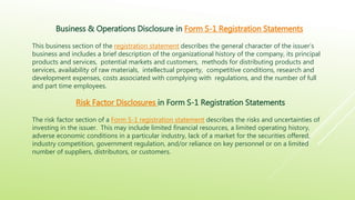 Business & Operations Disclosure in Form S-1 Registration Statements
This business section of the registration statement describes the general character of the issuer’s
business and includes a brief description of the organizational history of the company, its principal
products and services, potential markets and customers, methods for distributing products and
services, availability of raw materials, intellectual property, competitive conditions, research and
development expenses, costs associated with complying with regulations, and the number of full
and part time employees.
Risk Factor Disclosures in Form S-1 Registration Statements
The risk factor section of a Form S-1 registration statement describes the risks and uncertainties of
investing in the issuer. This may include limited financial resources, a limited operating history,
adverse economic conditions in a particular industry, lack of a market for the securities offered,
industry competition, government regulation, and/or reliance on key personnel or on a limited
number of suppliers, distributors, or customers.
 