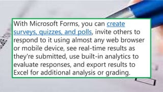 With Microsoft Forms, you can create
surveys, quizzes, and polls, invite others to
respond to it using almost any web browser
or mobile device, see real-time results as
they're submitted, use built-in analytics to
evaluate responses, and export results to
Excel for additional analysis or grading.