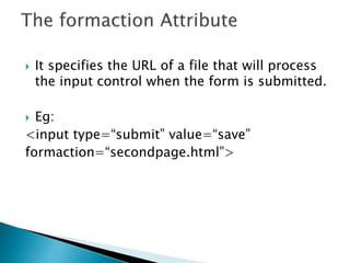  It specifies the URL of a file that will process
the input control when the form is submitted.
 Eg:
<input type=“submit” value=“save”
formaction=“secondpage.html”>
 