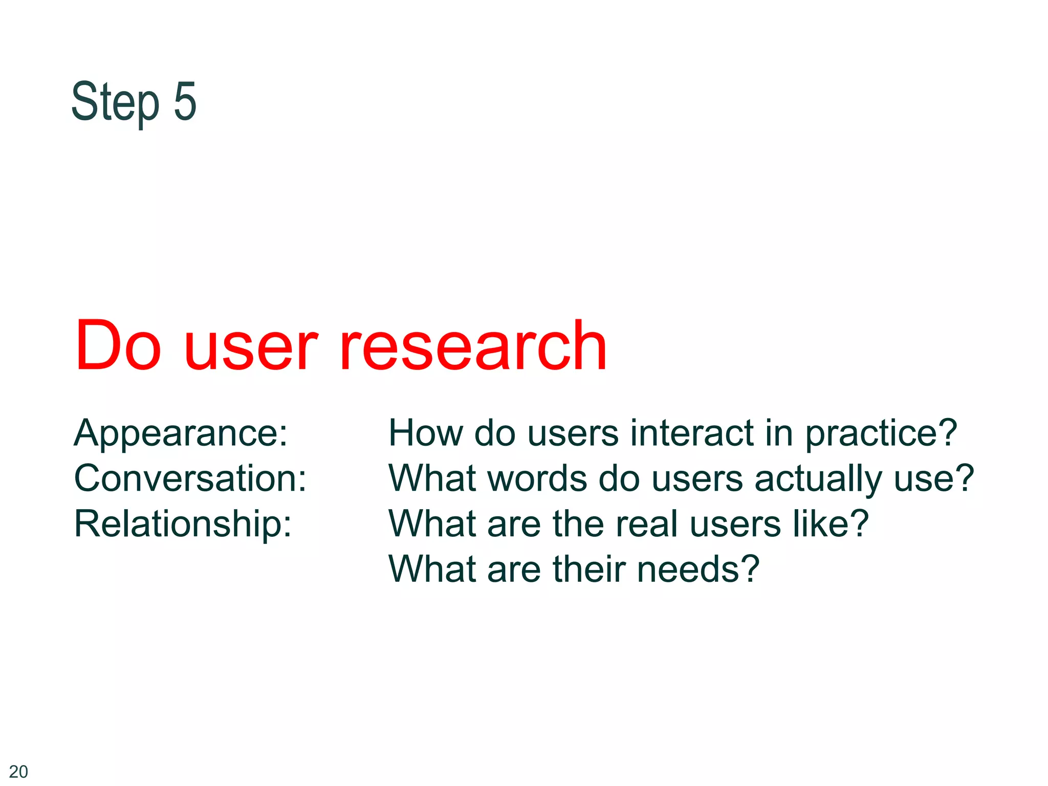 Step 5
20
Do user research
Appearance: How do users interact in practice?
Conversation: What words do users actually use?
Relationship: What are the real users like?
What are their needs?
 