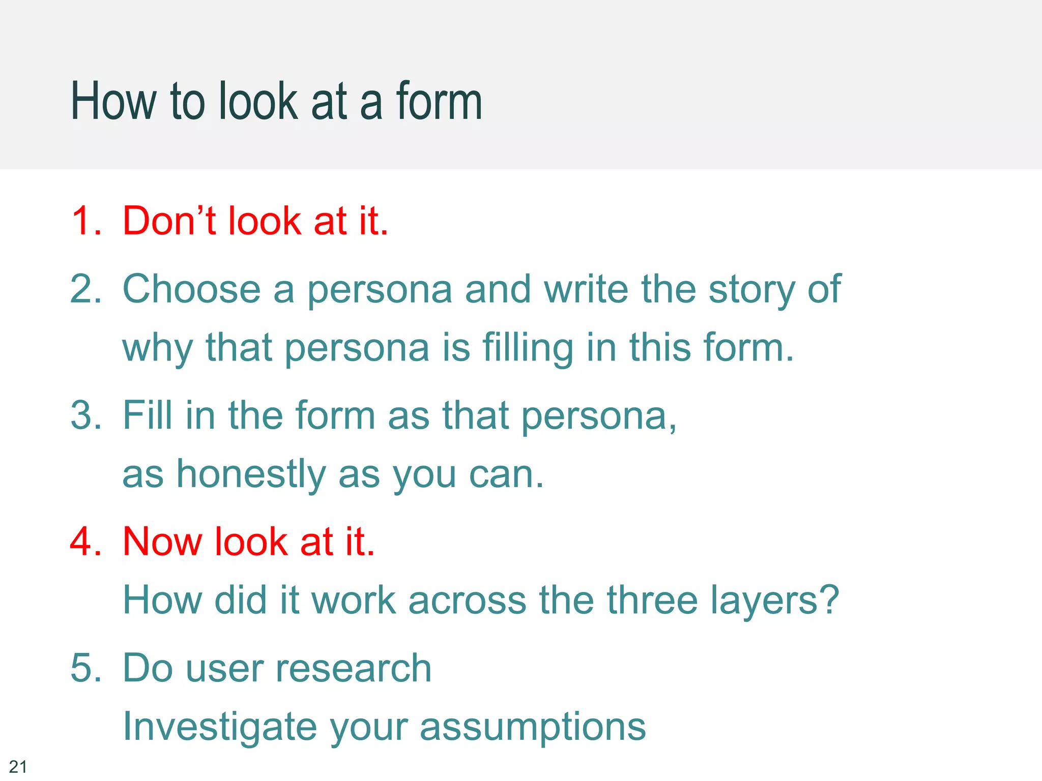 21
1. Don’t look at it.
2. Choose a persona and write the story of
why that persona is filling in this form.
3. Fill in the form as that persona,
as honestly as you can.
4. Now look at it.
How did it work across the three layers?
5. Do user research
Investigate your assumptions
How to look at a form
 