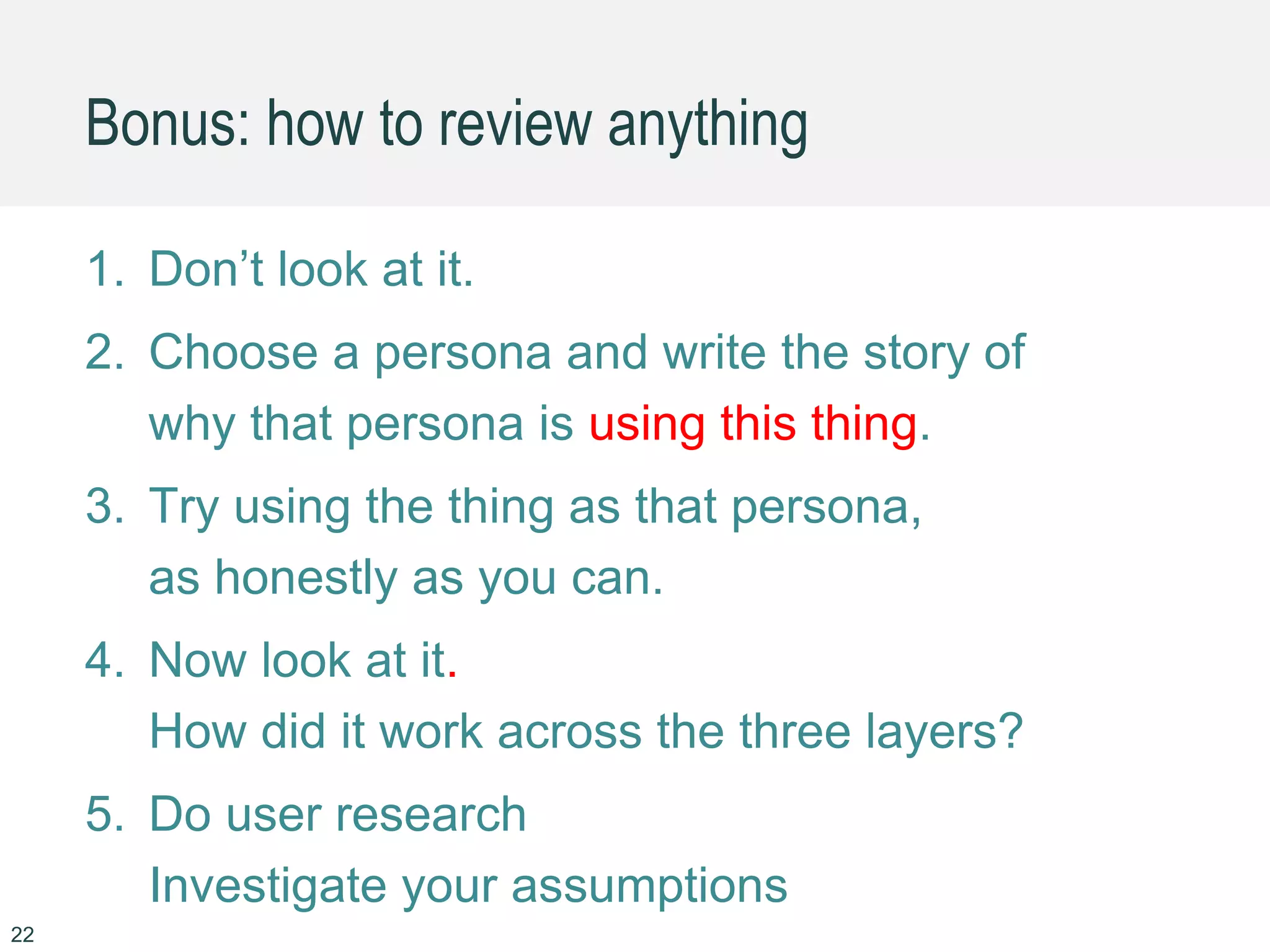 22
1. Don’t look at it.
2. Choose a persona and write the story of
why that persona is using this thing.
3. Try using the thing as that persona,
as honestly as you can.
4. Now look at it.
How did it work across the three layers?
5. Do user research
Investigate your assumptions
Bonus: how to review anything
 