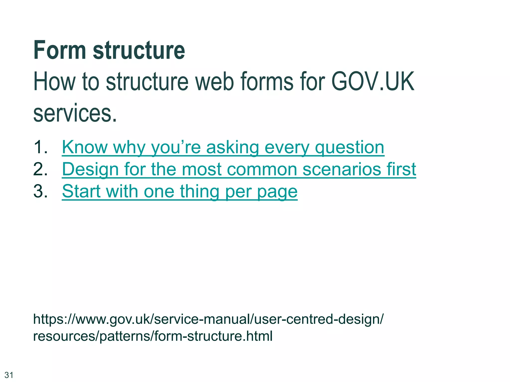 31
Form structure
How to structure web forms for GOV.UK
services.
1. Know why you’re asking every question
2. Design for the most common scenarios first
3. Start with one thing per page
https://www.gov.uk/service-manual/user-centred-design/
resources/patterns/form-structure.html
 