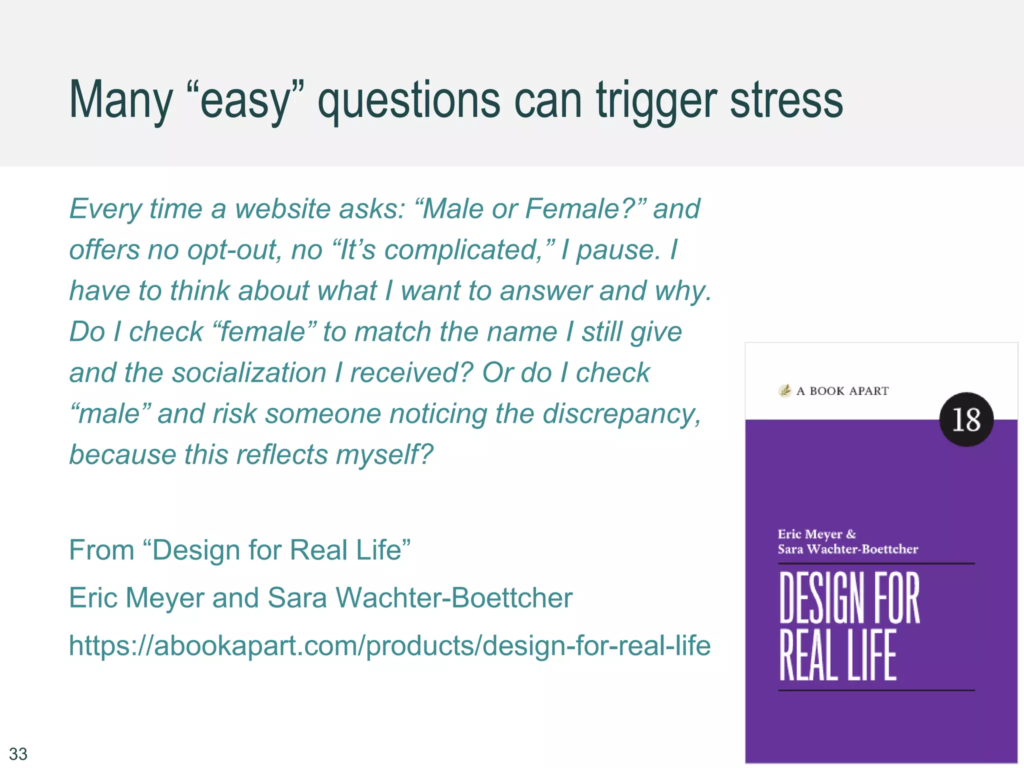 Many “easy” questions can trigger stress
Every time a website asks: “Male or Female?” and
offers no opt-out, no “It’s complicated,” I pause. I
have to think about what I want to answer and why.
Do I check “female” to match the name I still give
and the socialization I received? Or do I check
“male” and risk someone noticing the discrepancy,
because this reflects myself?
From “Design for Real Life”
Eric Meyer and Sara Wachter-Boettcher
https://abookapart.com/products/design-for-real-life
33
 