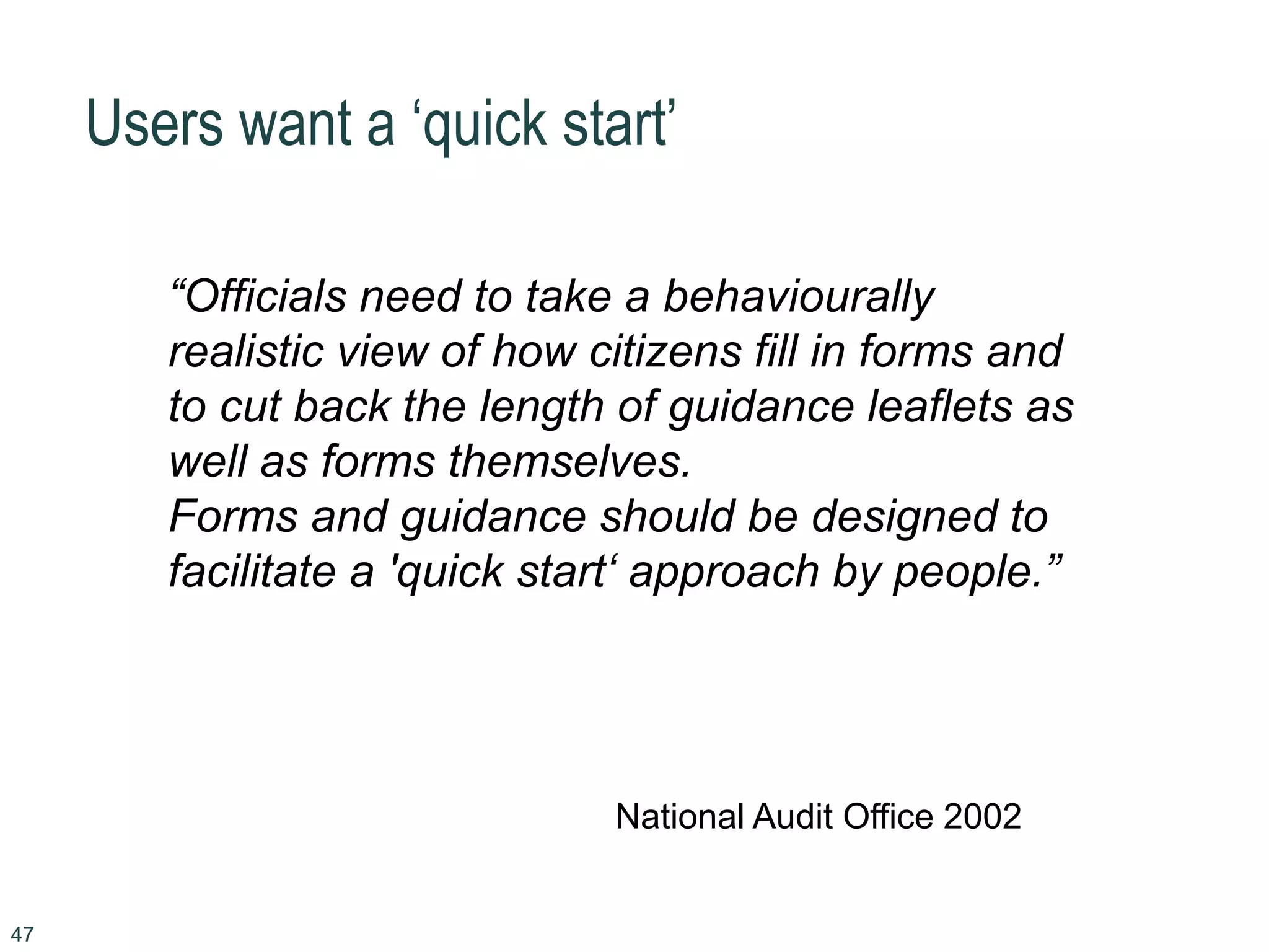 47
Users want a ‘quick start’
“Officials need to take a behaviourally
realistic view of how citizens fill in forms and
to cut back the length of guidance leaflets as
well as forms themselves.
Forms and guidance should be designed to
facilitate a 'quick start‘ approach by people.”
National Audit Office 2002
 