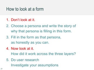 21
1. Don’t look at it.
2. Choose a persona and write the story of
why that persona is filling in this form.
3. Fill in the form as that persona,
as honestly as you can.
4. Now look at it.
How did it work across the three layers?
5. Do user research
Investigate your assumptions
How to look at a form
 