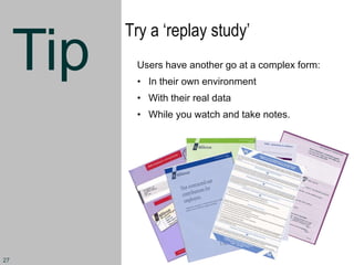 Tip
Try a ‘replay study’
Users have another go at a complex form:
• In their own environment
• With their real data
• While you watch and take notes.
27
 