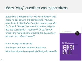 Many “easy” questions can trigger stress
Every time a website asks: “Male or Female?” and
offers no opt-out, no “It’s complicated,” I pause. I
have to think about what I want to answer and why.
Do I check “female” to match the name I still give
and the socialization I received? Or do I check
“male” and risk someone noticing the discrepancy,
because this reflects myself?
From “Design for Real Life”
Eric Meyer and Sara Wachter-Boettcher
https://abookapart.com/products/design-for-real-life
33
 