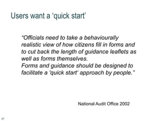 47
Users want a ‘quick start’
“Officials need to take a behaviourally
realistic view of how citizens fill in forms and
to cut back the length of guidance leaflets as
well as forms themselves.
Forms and guidance should be designed to
facilitate a 'quick start‘ approach by people.”
National Audit Office 2002
 