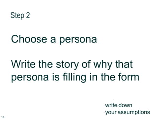 Step 2
Choose a persona
Write the story of why that
persona is filling in the form
write down
your assumptions
16
 