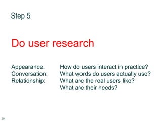 Step 5
Do user research
Appearance: How do users interact in practice?
Conversation: What words do users actually use?
Relationship: What are the real users like?
What are their needs?
20
 