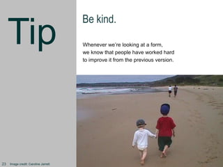 Tip
Be kind.
Whenever we’re looking at a form,
we know that people have worked hard
to improve it from the previous version.
Image credit: Caroline Jarrett23
 