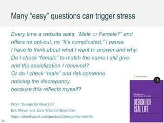 Many “easy” questions can trigger stress
Every time a website asks: “Male or Female?” and
offers no opt-out, no “It’s complicated,” I pause.
I have to think about what I want to answer and why.
Do I check “female” to match the name I still give
and the socialization I received?
Or do I check “male” and risk someone
noticing the discrepancy,
because this reflects myself?
From “Design for Real Life”
Eric Meyer and Sara Wachter-Boettcher
https://abookapart.com/products/design-for-real-life
33
 