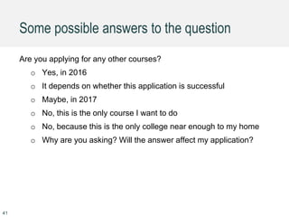 Some possible answers to the question
Are you applying for any other courses?
o Yes, in 2016
o It depends on whether this application is successful
o Maybe, in 2017
o No, this is the only course I want to do
o No, because this is the only college near enough to my home
o Why are you asking? Will the answer affect my application?
41
 
